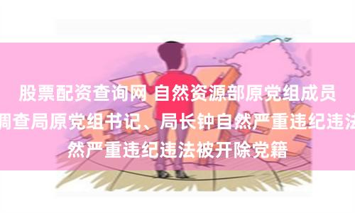 股票配资查询网 自然资源部原党组成员，中国地质调查局原党组书记、局长钟自然严重违纪违法被开除党籍
