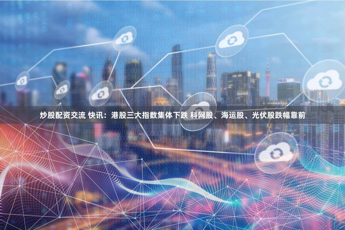 炒股配资交流 快讯：港股三大指数集体下跌 科网股、海运股、光伏股跌幅靠前