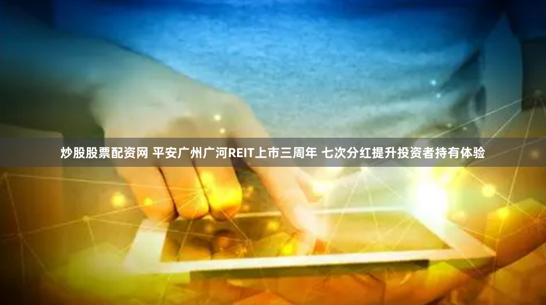 炒股股票配资网 平安广州广河REIT上市三周年 七次分红提升投资者持有体验
