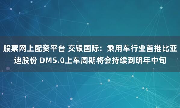股票网上配资平台 交银国际：乘用车行业首推比亚迪股份 DM5.0上车周期将会持续到明年中旬