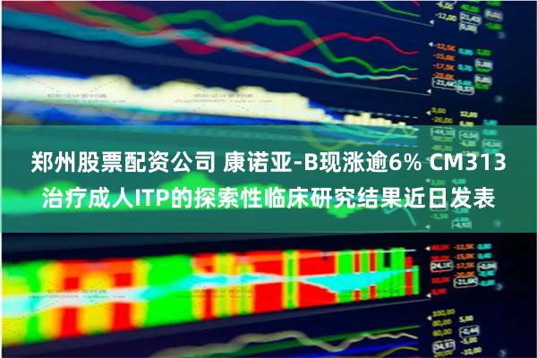 郑州股票配资公司 康诺亚-B现涨逾6% CM313治疗成人ITP的探索性临床研究结果近日发表