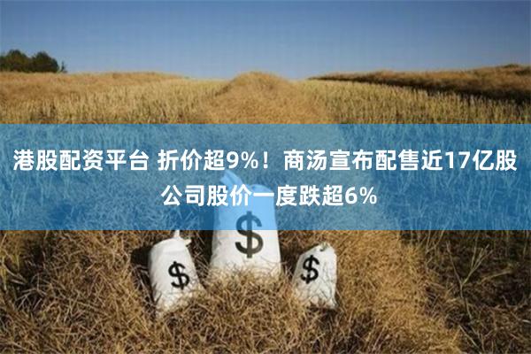 港股配资平台 折价超9%！商汤宣布配售近17亿股 公司股价一度跌超6%