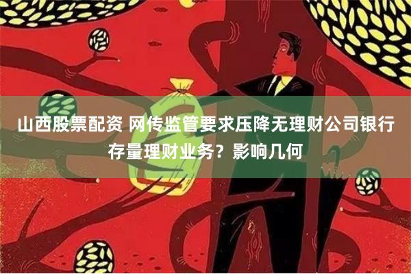 山西股票配资 网传监管要求压降无理财公司银行存量理财业务？影响几何