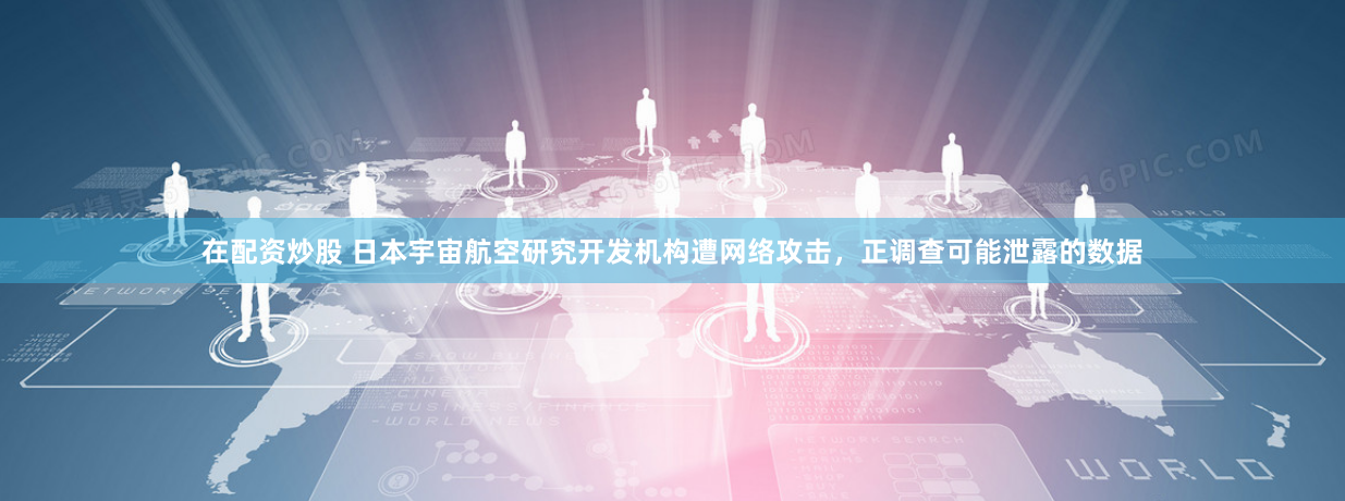 在配资炒股 日本宇宙航空研究开发机构遭网络攻击，正调查可能泄露的数据