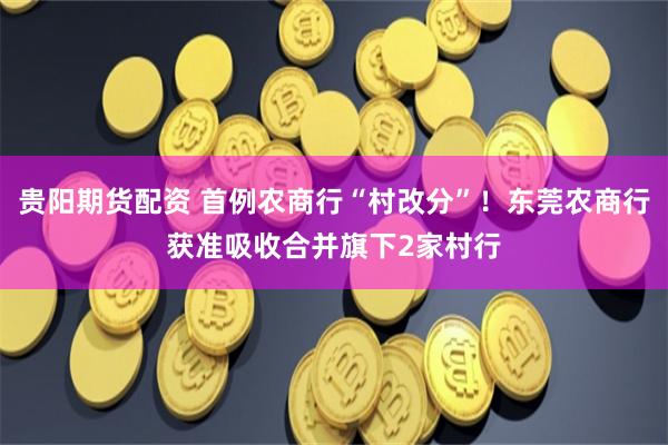 贵阳期货配资 首例农商行“村改分”！东莞农商行获准吸收合并旗下2家村行