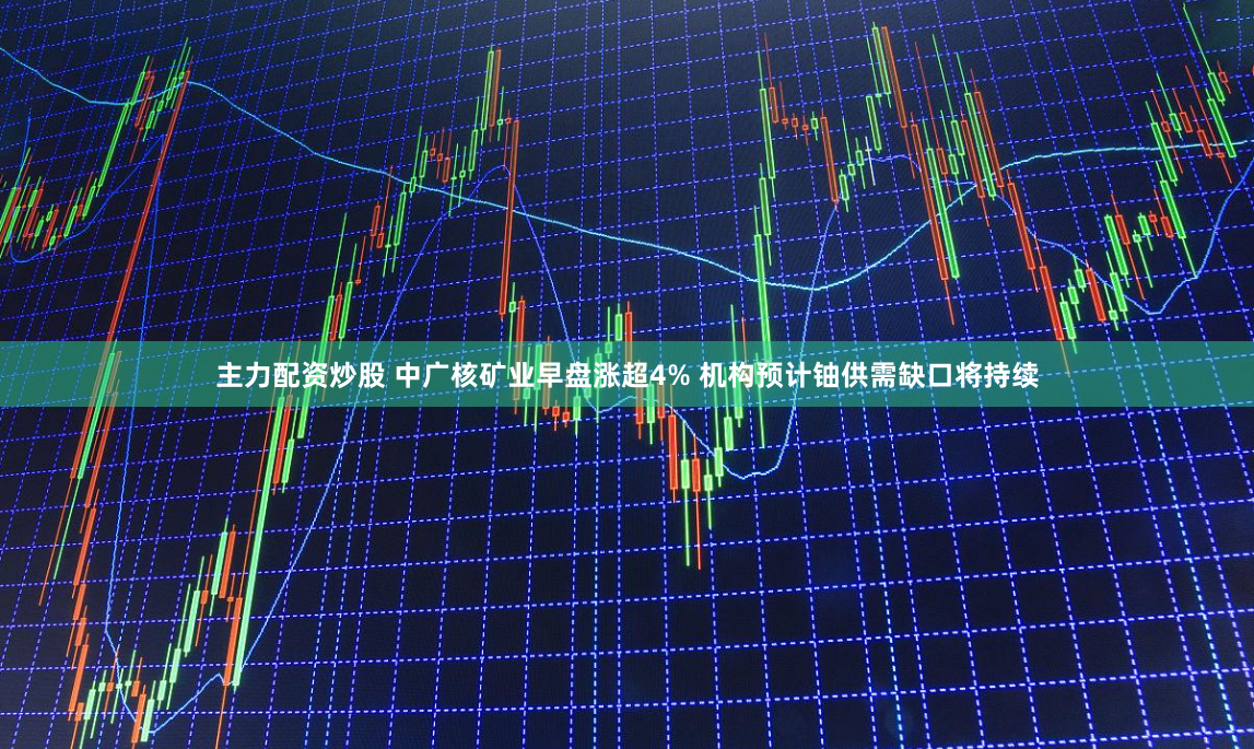 主力配资炒股 中广核矿业早盘涨超4% 机构预计铀供需缺口将持续