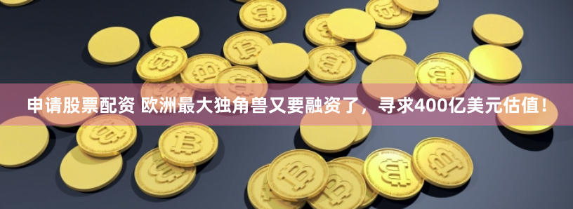 申请股票配资 欧洲最大独角兽又要融资了，寻求400亿美元估值！