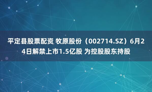 平定县股票配资 牧原股份（002714.SZ）6月24日解禁上市1.5亿股 为控股股东持股