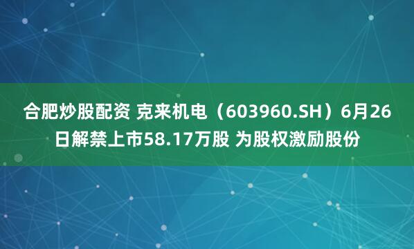 合肥炒股配资 克来机电（603960.SH）6月26日解禁上市58.17万股 为股权激励股份