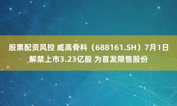 股票配资风控 威高骨科（688161.SH）7月1日解禁上市3.23亿股 为首发限售股份