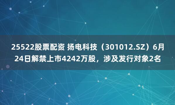 25522股票配资 扬电科技（301012.SZ）6月24日解禁上市4242万股，涉及发行对象2名