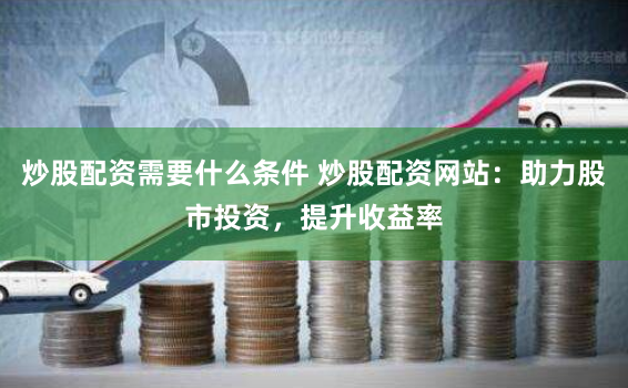 炒股配资需要什么条件 炒股配资网站：助力股市投资，提升收益率