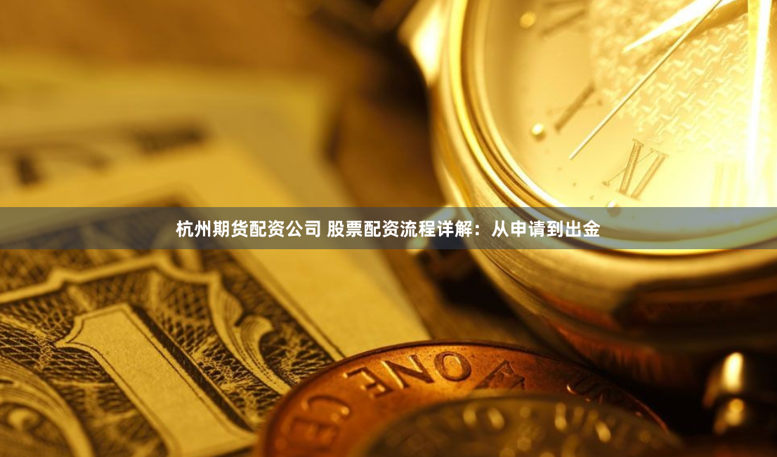 杭州期货配资公司 股票配资流程详解：从申请到出金