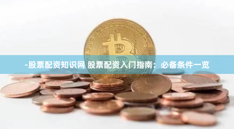 -股票配资知识网 股票配资入门指南：必备条件一览