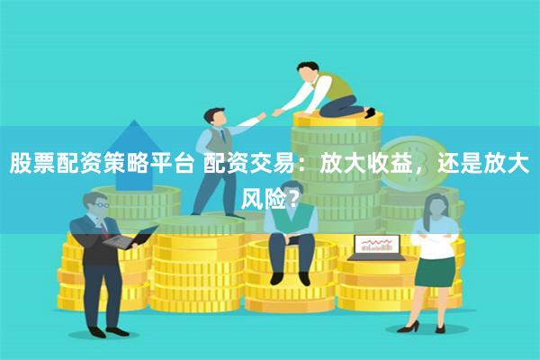 股票配资策略平台 配资交易：放大收益，还是放大风险？