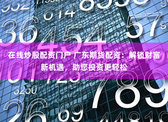 在线炒股配资门户 广东期货配资：解锁财富新机遇，助您投资更轻松