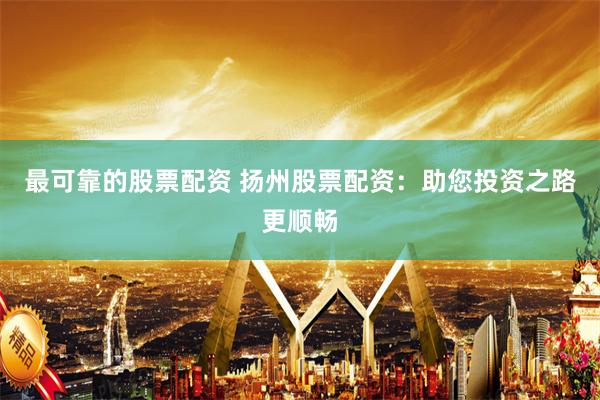 最可靠的股票配资 扬州股票配资：助您投资之路更顺畅