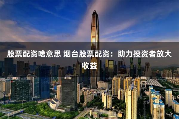 股票配资啥意思 烟台股票配资：助力投资者放大收益
