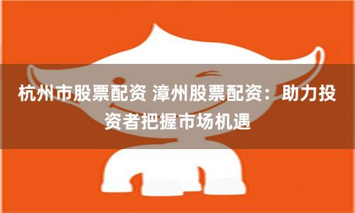 杭州市股票配资 漳州股票配资：助力投资者把握市场机遇