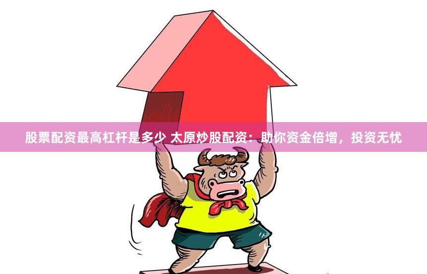 股票配资最高杠杆是多少 太原炒股配资：助你资金倍增，投资无忧