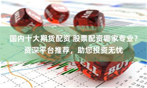 国内十大期货配资 股票配资哪家专业？资深平台推荐，助您投资无忧