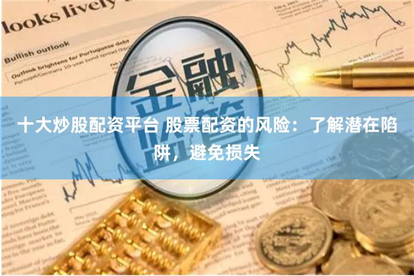 十大炒股配资平台 股票配资的风险：了解潜在陷阱，避免损失