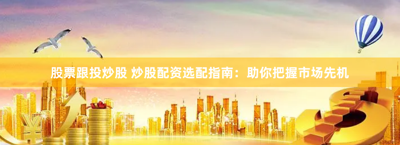 股票跟投炒股 炒股配资选配指南：助你把握市场先机