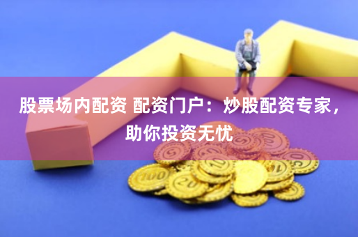股票场内配资 配资门户：炒股配资专家，助你投资无忧
