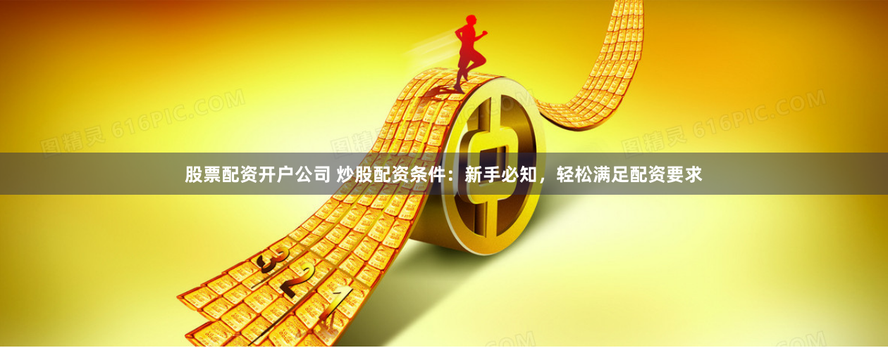 股票配资开户公司 炒股配资条件：新手必知，轻松满足配资要求