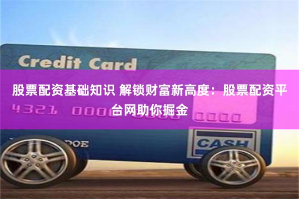 股票配资基础知识 解锁财富新高度：股票配资平台网助你掘金
