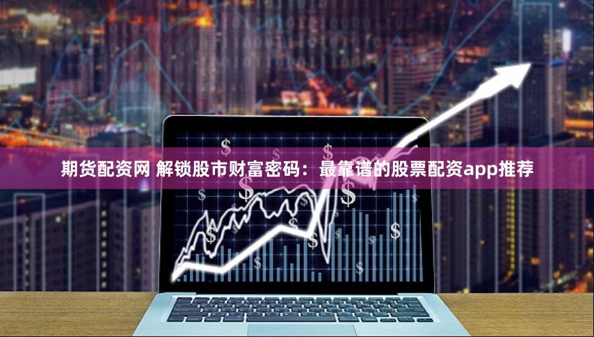 期货配资网 解锁股市财富密码：最靠谱的股票配资app推荐