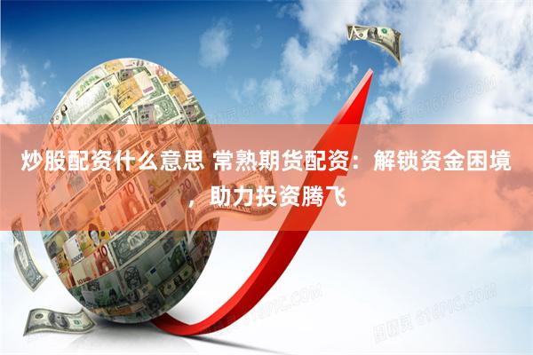 炒股配资什么意思 常熟期货配资：解锁资金困境，助力投资腾飞