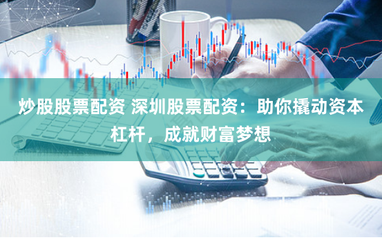 炒股股票配资 深圳股票配资：助你撬动资本杠杆，成就财富梦想