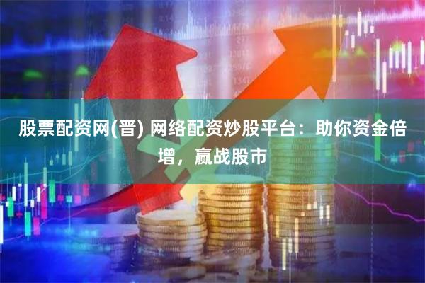 股票配资网(晋) 网络配资炒股平台：助你资金倍增，赢战股市