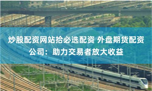 炒股配资网站拾必选配资 外盘期货配资公司：助力交易者放大收益