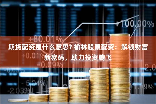 期货配资是什么意思? 榆林股票配资：解锁财富新密码，助力投资腾飞