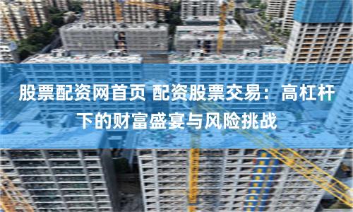 股票配资网首页 配资股票交易：高杠杆下的财富盛宴与风险挑战