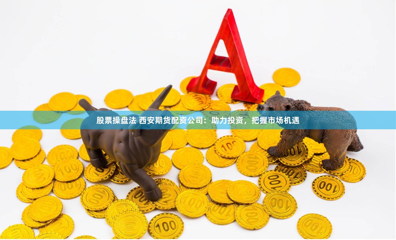 股票操盘法 西安期货配资公司：助力投资，把握市场机遇