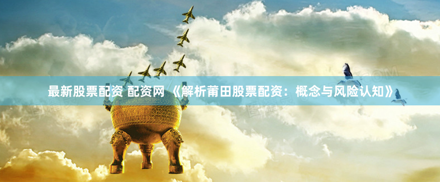 最新股票配资 配资网 《解析莆田股票配资：概念与风险认知》