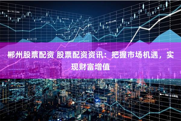 郴州股票配资 股票配资资讯：把握市场机遇，实现财富增值