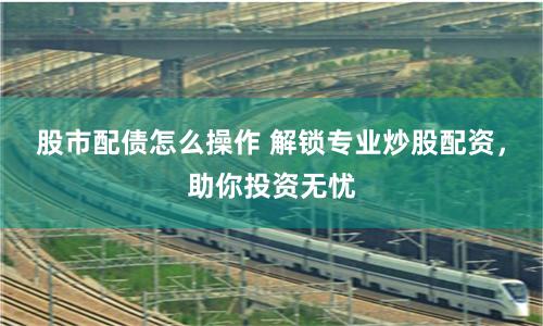 股市配债怎么操作 解锁专业炒股配资，助你投资无忧